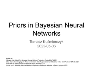 Priors in Bayesian Neural
Networks
Tomasz Kuśmierczyk
2022-05-06
Based on:
Wenzel et al.: What Are Bayesian Neural Network Posteriors Really Like?, 2020
Noci et al.: Disentangling the Roles of Curation, Data-Augmentation and the Prior in the Cold Posterior Effect, 2021
Fortuin et al.: Bayesian Neural Network Priors Revisited, 2021
Immer et al.: Scalable Marginal Likelihood Estimation for Model Selection in Deep Learning, 2021
 