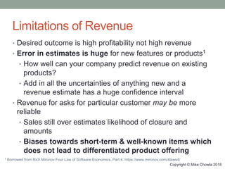 Copyright © Mike Chowla 2018
Limitations of Revenue
• Desired outcome is high profitability not high revenue
• Error in estimates is huge for new features or products1
• How well can your company predict revenue on existing
products?
• Add in all the uncertainties of anything new and a
revenue estimate has a huge confidence interval
• Revenue for asks for particular customer may be more
reliable
• Sales still over estimates likelihood of closure and
amounts
• Biases towards short-term & well-known items which
does not lead to differentiated product offering
1 Borrowed from Rich Mironov Four Law of Software Economics, Part 4. https://www.mironov.com/4laws4/
 