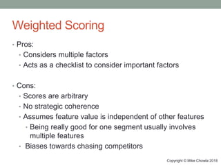Copyright © Mike Chowla 2018
Weighted Scoring
• Pros:
• Considers multiple factors
• Acts as a checklist to consider important factors
• Cons:
• Scores are arbitrary
• No strategic coherence
• Assumes feature value is independent of other features
• Being really good for one segment usually involves
multiple features
• Biases towards chasing competitors
 