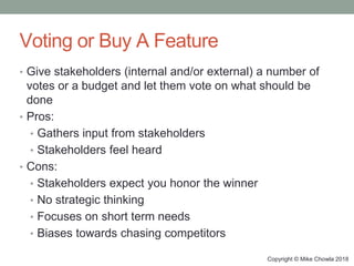 Copyright © Mike Chowla 2018
Voting or Buy A Feature
• Give stakeholders (internal and/or external) a number of
votes or a budget and let them vote on what should be
done
• Pros:
• Gathers input from stakeholders
• Stakeholders feel heard
• Cons:
• Stakeholders expect you honor the winner
• No strategic thinking
• Focuses on short term needs
• Biases towards chasing competitors
 