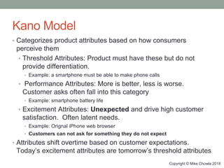 Copyright © Mike Chowla 2018
Kano Model
• Categorizes product attributes based on how consumers
perceive them
• Threshold Attributes: Product must have these but do not
provide differentiation.
• Example: a smartphone must be able to make phone calls
• Performance Attributes: More is better, less is worse.
Customer asks often fall into this category
• Example: smartphone battery life
• Excitement Attributes: Unexpected and drive high customer
satisfaction. Often latent needs.
• Example: Orignal iPhone web browser
• Customers can not ask for something they do not expect
• Attributes shift overtime based on customer expectations.
Today’s excitement attributes are tomorrow’s threshold attributes
 