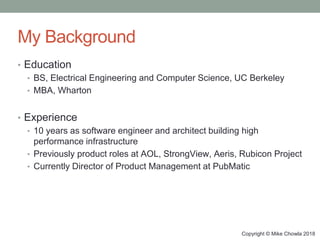 Copyright © Mike Chowla 2018
My Background
• Education
• BS, Electrical Engineering and Computer Science, UC Berkeley
• MBA, Wharton
• Experience
• 10 years as software engineer and architect building high
performance infrastructure
• Previously product roles at AOL, StrongView, Aeris, Rubicon Project
• Currently Director of Product Management at PubMatic
 