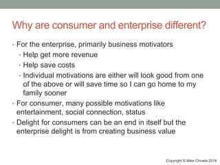Copyright © Mike Chowla 2018
Why are consumer and enterprise different?
• For the enterprise, primarily business motivators
• Help get more revenue
• Help save costs
• Individual motivations are either will look good from one
of the above or will save time so I can go home to my
family sooner
• For consumer, many possible motivations like
entertainment, social connection, status
• Delight for consumers can be an end in itself but the
enterprise delight is from creating business value
 