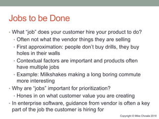 Copyright © Mike Chowla 2018
Jobs to be Done
• What “job” does your customer hire your product to do?
• Often not what the vendor things they are selling
• First approximation: people don’t buy drills, they buy
holes in their walls
• Contextual factors are important and products often
have multiple jobs
• Example: Milkshakes making a long boring commute
more interesting
• Why are “jobs” important for prioritization?
• Hones in on what customer value you are creating
• In enterprise software, guidance from vendor is often a key
part of the job the customer is hiring for
 