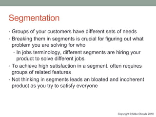 Copyright © Mike Chowla 2018
Segmentation
• Groups of your customers have different sets of needs
• Breaking them in segments is crucial for figuring out what
problem you are solving for who
• In jobs terminology, different segments are hiring your
product to solve different jobs
• To achieve high satisfaction in a segment, often requires
groups of related features
• Not thinking in segments leads an bloated and incoherent
product as you try to satisfy everyone
 