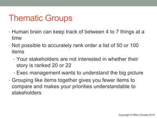 Copyright © Mike Chowla 2018
Thematic Groups
• Human brain can keep track of between 4 to 7 things at a
time
• Not possible to accurately rank order a list of 50 or 100
items
• Your stakeholders are not interested in whether their
story is ranked 20 or 22
• Exec management wants to understand the big picture
• Grouping like items together gives you fewer items to
compare and makes your priorities understandable to
stakeholders
 