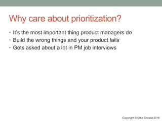 Copyright © Mike Chowla 2018
Why care about prioritization?
• It’s the most important thing product managers do
• Build the wrong things and your product fails
• Gets asked about a lot in PM job interviews
 