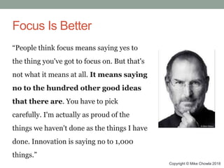 Copyright © Mike Chowla 2018
Focus Is Better
“People think focus means saying yes to
the thing you've got to focus on. But that's
not what it means at all. It means saying
no to the hundred other good ideas
that there are. You have to pick
carefully. I'm actually as proud of the
things we haven't done as the things I have
done. Innovation is saying no to 1,000
things.”
 
