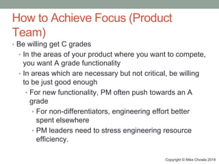 Copyright © Mike Chowla 2018
How to Achieve Focus (Product
Team)
• Be willing get C grades
• In the areas of your product where you want to compete,
you want A grade functionality
• In areas which are necessary but not critical, be willing
to be just good enough
• For new functionality, PM often push towards an A
grade
• For non-differentiators, engineering effort better
spent elsewhere
• PM leaders need to stress engineering resource
efficiency.
 