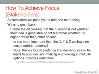 Copyright © Mike Chowla 2018
How To Achieve Focus
(Stakeholders)
• Stakeholders will push you to add one more thing
• Ways to push back:
• Frame the discussion that the question is not whether
their idea is good idea or not but rather whether it’s
higher return than other options
• Is this more important than the X, Y & Z we have on
next quarters roadmap?
• Note: there’s lots of evidence that deciding Yes or No
leads to poor decision making and looking at multiple
options improves outcomes
• https://hbr.org/ideacast/2016/05/make-better-decisions.html
 