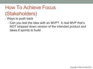 Copyright © Mike Chowla 2018
How To Achieve Focus
(Stakeholders)
• Ways to push back
• Can you test the idea with an MVP? A real MVP that’s
NOT stripped down version of the intended product and
takes 6 sprints to build
 