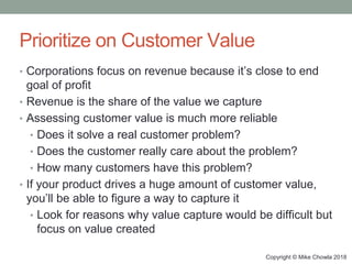 Copyright © Mike Chowla 2018
Prioritize on Customer Value
• Corporations focus on revenue because it’s close to end
goal of profit
• Revenue is the share of the value we capture
• Assessing customer value is much more reliable
• Does it solve a real customer problem?
• Does the customer really care about the problem?
• How many customers have this problem?
• If your product drives a huge amount of customer value,
you’ll be able to figure a way to capture it
• Look for reasons why value capture would be difficult but
focus on value created
 