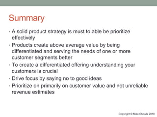 Copyright © Mike Chowla 2018
Summary
• A solid product strategy is must to able be prioritize
effectively
• Products create above average value by being
differentiated and serving the needs of one or more
customer segments better
• To create a differentiated offering understanding your
customers is crucial
• Drive focus by saying no to good ideas
• Prioritize on primarily on customer value and not unreliable
revenue estimates
 