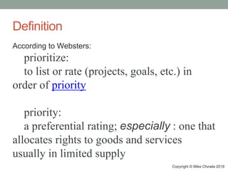 Copyright © Mike Chowla 2018
Definition
According to Websters:
prioritize:
to list or rate (projects, goals, etc.) in
order of priority
priority:
a preferential rating; especially : one that
allocates rights to goods and services
usually in limited supply
 