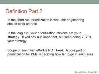 Copyright © Mike Chowla 2018
Definition Part 2
• In the short run, prioritization is what the engineering
should work on next
• In the long run, your prioritization choices are your
strategy. If you say X is important, but keep doing Y, Y is
your strategy
• Scope of any given effort is NOT fixed. A core part of
prioritization for PMs is deciding how far to go in each area
 