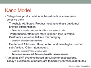 Copyright © Mike Chowla 2018
Kano Model
• Categorizes product attributes based on how consumers
perceive them
• Threshold ...