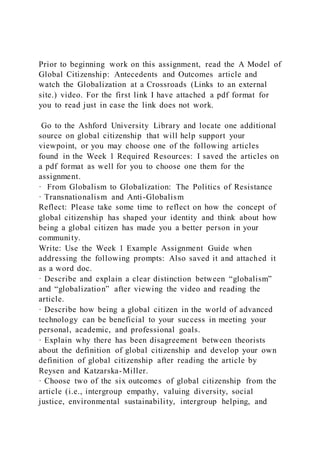 Prior to beginning work on this assignment, read the A Model of
Global Citizenship: Antecedents and Outcomes article and
watch the Globalization at a Crossroads (Links to an external
site.) video. For the first link I have attached a pdf format for
you to read just in case the link does not work.
Go to the Ashford University Library and locate one additional
source on global citizenship that will help support your
viewpoint, or you may choose one of the following articles
found in the Week 1 Required Resources: I saved the articles on
a pdf format as well for you to choose one them for the
assignment.
· From Globalism to Globalization: The Politics of Resistance
· Transnationalism and Anti-Globalism
Reflect: Please take some time to reflect on how the concept of
global citizenship has shaped your identity and think about how
being a global citizen has made you a better person in your
community.
Write: Use the Week 1 Example Assignment Guide when
addressing the following prompts: Also saved it and attached it
as a word doc.
· Describe and explain a clear distinction between “globalism”
and “globalization” after viewing the video and reading the
article.
· Describe how being a global citizen in the world of advanced
technology can be beneficial to your success in meeting your
personal, academic, and professional goals.
· Explain why there has been disagreement between theorists
about the definition of global citizenship and develop your own
definition of global citizenship after reading the article by
Reysen and Katzarska-Miller.
· Choose two of the six outcomes of global citizenship from the
article (i.e., intergroup empathy, valuing diversity, social
justice, environmental sustainability, intergroup helping, and
 
