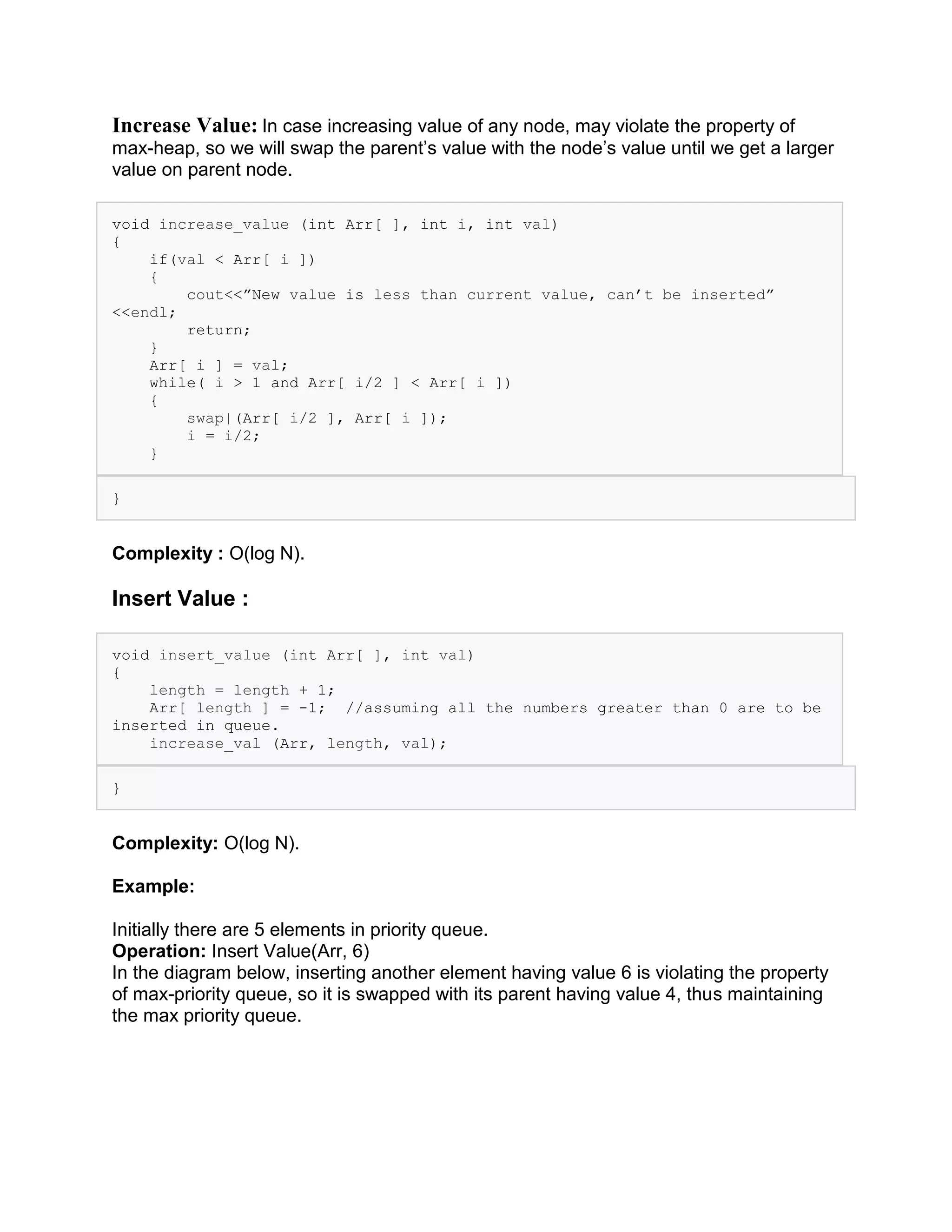 Increase Value: In case increasing value of any node, may violate the property of
max-heap, so we will swap the parent’s value with the node’s value until we get a larger
value on parent node.
void increase_value (int Arr[ ], int i, int val)
{
if(val < Arr[ i ])
{
cout<<”New value is less than current value, can’t be inserted”
<<endl;
return;
}
Arr[ i ] = val;
while( i > 1 and Arr[ i/2 ] < Arr[ i ])
{
swap|(Arr[ i/2 ], Arr[ i ]);
i = i/2;
}
}
Complexity : O(log N).
Insert Value :
void insert_value (int Arr[ ], int val)
{
length = length + 1;
Arr[ length ] = -1; //assuming all the numbers greater than 0 are to be
inserted in queue.
increase_val (Arr, length, val);
}
Complexity: O(log N).
Example:
Initially there are 5 elements in priority queue.
Operation: Insert Value(Arr, 6)
In the diagram below, inserting another element having value 6 is violating the property
of max-priority queue, so it is swapped with its parent having value 4, thus maintaining
the max priority queue.
 