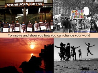 To inspire and show you how you can change your world http://flickr.com/photos/dietpoison/   http://flickr.com/photos/christiansvaneskolding/   http://flickr.com/photos/nickwheeleroz/   http://flickr.com/photos/mariotto52/   http://flickr.com/photos/oxfamamerica/   