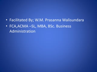 • Facilitated By; W.M. Prasanna Walisundara
• FCA,ACMA –SL, MBA, BSc. Business
Administration
 