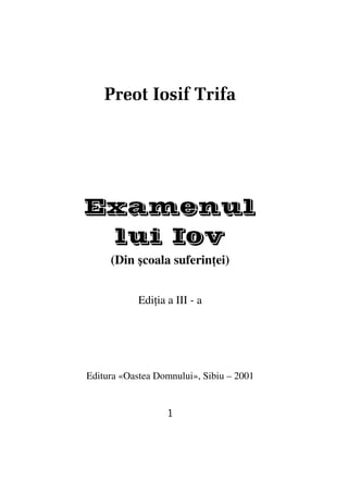 Preot Iosif Trifa




Examenul
 lui Iov
     (Din şcoala suferin ei)


            Edi ia a III - a




Editura «Oastea Domnului», Sibiu – 2001


                   1
 