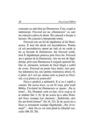 10                                   Preot Iosif TRIFA

cunoaşte cu adevărat pe Dumnezeu, Care scapă şi
mântuieşte. Fricosul are un „Dumnezeu” cu care
nu cutează a pleca la drum. Nu cutează a începe o
lucrare. Nu cutează a întreprinde nimic.
     Fricosul este un fel de tăgăduitor al lui Dum-
nezeu. E mai rău decât cel necredincios. Pentru
că cel necredincios spune pe fa ă că nu crede şi
nu se încrede în Dumnezeu, dar fricosul crede,
însă Îi tăgăduieşte puterea prin frica lui. Fricosul
are o putere de la Dumnezeu. Are un nor de făgă-
duin e, prin care Dumnezeu îi asigură ajutorul lui.
Dar el, sărmanul, tremură de frică lângă o astfel
de avere. Fricosul nu poate face nimic, nici pen-
tru mântuirea lui, nici pentru mântuirea altora. O,
e jalnic să-l vezi pe satana cum se joacă cu frico-
sul, ca şi pisica cu şoarecele!
     Frica e piedică a mântuirii. E şi ea o ispită a
satanei. De aceea trece, ca un fir roşu, prin toată
Biblia, Cuvântul lui Dumnezeu ce spune: „Nu te
teme!... Eu, Domnul, sunt cu tine, să te scap şi să
te mântui (Ier 1, 8). Şi de aceea ne-a adus Dom-
nul Iisus scumpa Lui chemare: „Îndrăzni i, căci
Eu am biruit lumea!” (In 16, 33). Şi de aceea ne-a
lăsat ca testament scumpa făgăduin ă: „Nu vă te-
me i!”... Iată, Eu cu voi sunt până la sfârşitul vea-
cului (Mt 28, 20).
 