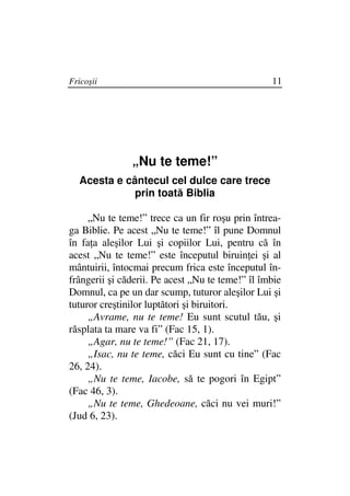 Fricoşii                                          11




               „Nu te teme!”
  Acesta e cântecul cel dulce care trece
             prin toată Biblia

     „Nu te teme!” trece ca un fir roşu prin întrea-
ga Biblie. Pe acest „Nu te teme!” îl pune Domnul
în fa a aleşilor Lui şi copiilor Lui, pentru că în
acest „Nu te teme!” este începutul biruin ei şi al
mântuirii, întocmai precum frica este începutul în-
frângerii şi căderii. Pe acest „Nu te teme!” îl îmbie
Domnul, ca pe un dar scump, tuturor aleşilor Lui şi
tuturor creştinilor luptători şi biruitori.
     „Avrame, nu te teme! Eu sunt scutul tău, şi
răsplata ta mare va fi” (Fac 15, 1).
     „Agar, nu te teme!” (Fac 21, 17).
     „Isac, nu te teme, căci Eu sunt cu tine” (Fac
26, 24).
     „Nu te teme, Iacobe, să te pogori în Egipt”
(Fac 46, 3).
     „Nu te teme, Ghedeoane, căci nu vei muri!”
(Jud 6, 23).
 