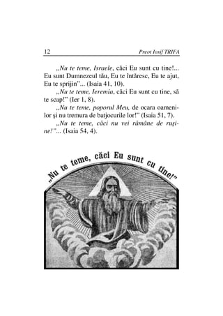 12                                   Preot Iosif TRIFA

     „Nu te teme, Israele, căci Eu sunt cu tine!...
Eu sunt Dumnezeul tău, Eu te întăresc, Eu te ajut,
Eu te sprijin”... (Isaia 41, 10).
     „Nu te teme, Ieremia, căci Eu sunt cu tine, să
te scap!” (Ier 1, 8).
     „Nu te teme, poporul Meu, de ocara oameni-
lor şi nu tremura de batjocurile lor!” (Isaia 51, 7).
     „Nu te teme, căci nu vei rămâne de ruşi-
ne!”... (Isaia 54, 4).
 