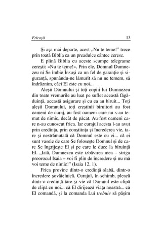 Fricoşii                                           13

     Şi aşa mai departe, acest „Nu te teme!” trece
prin toată Biblia ca un preadulce cântec ceresc.
     E plină Biblia cu aceste scumpe telegrame
cereşti: «Nu te teme!». Prin ele, Domnul Dumne-
zeu ni Se îmbie Însuşi ca un fel de garan ie şi si-
guran ă, spunându-ne lămurit să nu ne temem, să
îndrăznim, căci El este cu noi...
     Aleşii Domnului şi to i copiii lui Dumnezeu
din toate vremurile au luat pe suflet această făgă-
duin ă, această asigurare şi cu ea au biruit... To i
aleşii Domnului, to i creştinii biruitori au fost
oameni de curaj, au fost oameni care nu s-au te-
mut de nimic, decât de păcat. Au fost oameni ca-
re n-au cunoscut frica. Iar curajul acesta l-au avut
prin credin a, prin conştiin a şi încrederea vie, ta-
re şi nestrămutată că Domnul este cu ei... că ei
sunt vasele de care Se foloseşte Domnul şi de ca-
re Se îngrijeşte El şi pe care le duce la biruin ă
El. „Iată, Dumnezeu este izbăvirea mea – striga
proorocul Isaia – voi fi plin de încredere şi nu mă
voi teme de nimic!” (Isaia 12, 1).
     Frica provine dintr-o credin ă slabă, dintr-o
încredere şovăielnică. Curajul, în schimb, pleacă
dintr-o credin ă tare şi vie că Domnul este clipă
de clipă cu noi... că El dirijează via a noastră... că
El comandă, şi la comanda Lui trebuie să păşim
 