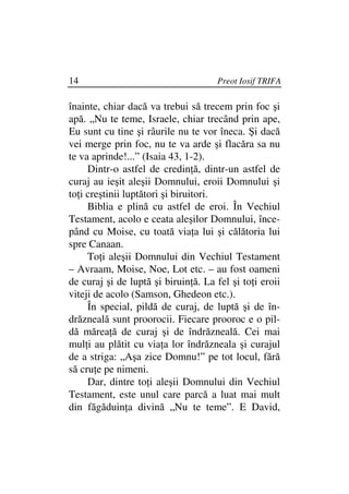 14                                   Preot Iosif TRIFA

înainte, chiar dacă va trebui să trecem prin foc şi
apă. „Nu te teme, Israele, chiar trecând prin ape,
Eu sunt cu tine şi râurile nu te vor îneca. Şi dacă
vei merge prin foc, nu te va arde şi flacăra sa nu
te va aprinde!...” (Isaia 43, 1-2).
     Dintr-o astfel de credin ă, dintr-un astfel de
curaj au ieşit aleşii Domnului, eroii Domnului şi
to i creştinii luptători şi biruitori.
     Biblia e plină cu astfel de eroi. În Vechiul
Testament, acolo e ceata aleşilor Domnului, înce-
pând cu Moise, cu toată via a lui şi călătoria lui
spre Canaan.
     To i aleşii Domnului din Vechiul Testament
– Avraam, Moise, Noe, Lot etc. – au fost oameni
de curaj şi de luptă şi biruin ă. La fel şi to i eroii
viteji de acolo (Samson, Ghedeon etc.).
     În special, pildă de curaj, de luptă şi de în-
drăzneală sunt proorocii. Fiecare prooroc e o pil-
dă mărea ă de curaj şi de îndrăzneală. Cei mai
mul i au plătit cu via a lor îndrăzneala şi curajul
de a striga: „Aşa zice Domnu!” pe tot locul, fără
să cru e pe nimeni.
     Dar, dintre to i aleşii Domnului din Vechiul
Testament, este unul care parcă a luat mai mult
din făgăduin a divină „Nu te teme”. E David,
 