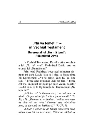 16                                Preot Iosif TRIFA




           „Nu vă teme i!” –
         în Vechiul Testament
        Un erou al lui „Nu mă tem!”:
             Psalmistul David

     În Vechiul Testament, David a atins o culme
a lui „Nu mă tem!”. Psalmistul David este un
erou al lui „Nu mă tem!”
     Prin toată Psaltirea trece acel minunat răs-
puns pe care David ştia să-l dea la făgăduin a
lui Dumnezeu: „Nu te teme, căci Eu cu tine
sunt!” Trece acel minunat „Nu mă tem!” Trece
cel mai minunat răspuns pe care vreun muritor
l-a dat cândva la făgăduin a lui Dumnezeu: „Nu
te teme!”
     „Mă încred în Dumnezeu şi nu mă tem de
nimic. Ce pot să-mi facă mie nişte oameni?” (Ps
56, 11). „Domnul este lumina şi mântuirea mea,
de cine mă voi teme? Domnul este mântuirea
mea, de cine mă voi înfricoşa?” (Ps 27, 1).
     „Chiar o oştire de ar tăbărî împotriva mea,
inima mea tot nu s-ar teme. Chiar un război de
 
