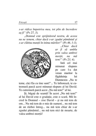 Fricoşii                                           17

s-ar ridica împotriva mea, tot plin de încredere
aş fi” (Ps 27, 3).
     „Domnul este sprijinitorul nostru, de aceea
nu ne temem, chiar dacă s-ar zgudui pământul şi
s-ar clătina mun ii în inima mărilor!” (Ps 46, 1-3).
                                      „Chiar dacă
                                 ar fi să umblu
                                 prin valea umbrei
                                 mor ii, nu mă
                                 tem!” (Ps 23, 4).
                                      Iată cel mai
                                 minunat răspuns
                                 pe care l-a dat
                                 vreun muritor la
                                 făgăduin a        lui
                                 Dumnezeu „Nu te
teme, căci Eu cu tine sunt!”... Te înfiorează, te cu-
tremură parcă acest minunat răspuns al lui David.
Te cutremură parcă acest „Nu mă tem!” al lui.
     Şi, băga i de seamă! În acest „Nu mă tem!”
al lui David este o grada ie, este o scară. Mă în-
cred în Domnul – zise David – şi nu mă tem de
om... Nu mă tem de o mie de oameni... nu mă tem
de un război întreg... nu mă tem chiar de s-ar
zgudui pământul... nu mă tem nici de moarte, de
valea umbrei mor ii!
 