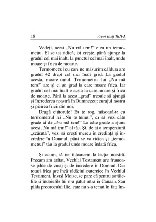 18                                   Preot Iosif TRIFA

     Vede i, acest „Nu mă tem!” e ca un termo-
metru. El se tot ridică, tot creşte, până ajunge la
gradul cel mai înalt, la punctul cel mai înalt, unde
moare şi frica de moarte.
     Termometrul cu care ne măsurăm căldura are
gradul 42 drept cel mai înalt grad. La gradul
acesta, moare omul. Termometrul lui „Nu mă
tem!” are şi el un grad la care moare frica. Iar
gradul cel mai înalt e acela la care moare şi frica
de moarte. Până la acest „grad” trebuie să ajungă
şi încrederea noastră în Dumnezeu: curajul nostru
şi pieirea fricii din noi.
     Dragă cititorule! Eu te rog, măsoară-te cu
termometrul lui „Nu te teme!”, ca să vezi câte
grade ai de „Nu mă tem!” La câte grade a ajuns
acest „Nu mă tem!” al tău. Şi, de ai o temperatură
„scăzută”, vezi să creşti mereu în credin ă şi în-
credere în Domnul, până se va ridica şi „termo-
metrul” tău la gradul unde moare îndată frica.

      Şi acum, să ne întoarcem la lec ia noastră.
Precum am arătat, Vechiul Testament are frumoa-
se pilde de curaj şi de încredere în Domnul. Dar
totuşi frica are încă rădăcini puternice în Vechiul
Testament. Însuşi Moise, se pare că pentru şovăie-
lile şi îndoielile lui n-a putut intra în Canaan. Sau
pilda proorocului Ilie, care nu s-a temut în fa a îm-
 