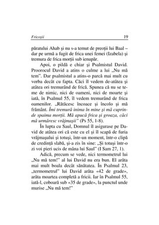 Fricoşii                                           19

păratului Ahab şi nu s-a temut de preo ii lui Baal –
dar pe urmă a fugit de frica unei femei (Izabela) şi
tremura de frica mor ii sub ienupăr.
     Apoi, o pildă e chiar şi Psalmistul David.
Proorocul David a atins o culme a lui „Nu mă
tem”. Dar psalmistul a atins-o parcă mai mult cu
vorba decât cu fapta. Căci îl vedem de-atâtea şi
atâtea ori tremurând de frică. Spunea că nu se te-
me de nimic, nici de oameni, nici de moarte şi
iată, în Psalmul 55, îl vedem tremurând de frica
oamenilor. „Rătăcesc încoace şi încolo şi mă
frământ. Îmi tremură inima în mine şi mă cuprin-
de spaima mor ii. Mă apucă frica şi groaza, căci
mă urmăresc vrăjmaşii” (Ps 55, 1-8).
     În lupta cu Saul, Domnul îl asigurase pe Da-
vid de atâtea ori că este cu el şi îl scapă de furia
vrăjmaşului şi totuşi, într-un moment, într-o clipă
de credin ă slabă, şi-a zis în sine: „Şi totuşi într-o
zi voi pieri ucis de mâna lui Saul” (I Sam 27, 1).
     Adică, precum se vede, nici termometrul lui
„Nu mă tem!” al lui David nu era bun. El arăta
mai mult boala decât sănătatea. În Psalmul 23,
„termometrul” lui David arăta «42 de grade»,
arăta moartea completă a fricii. Iar în Psalmul 55,
iată-l, coboară sub «35 de grade», la punctul unde
murise „Nu mă tem!”
 