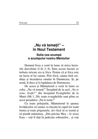 Fricoşii                                           21




               „Nu vă teme i!” –
              în Noul Testament
                Solia cea scumpă
           a scumpului nostru Mântuitor

     Domnul Iisus a venit în lume să strice lucru-
rile diavolului (I In 3, 8). Între aceste lucruri ce
trebuia stricate era şi frica. Pentru că şi frica este
un lucru al lui satana. Prin frică, satana fură cre-
din a şi încrederea omului în Dumnezeu. Şi, pe
urmă, îl duce şi la lepădarea de Dumnezeu.
     De aceea şi Mântuitorul a venit în lume cu
solia: „Nu vă teme i!” Începând de la acel „Nu te
teme, Iosife!” din începutul Evangheliei de la
Matei (Mt 1, 20), toate evangheliile sunt pline cu
acest preadulce „Nu te teme!”
     Cu toate prilejurile, Mântuitorul le spunea
învă ăceilor că satana va răscula în capul lor toată
lumea şi toate prigoanele, să-i facă să se teamă şi
să piardă mântuirea. „Din pricina Mea – le zicea
Iisus – ve i fi da i în judecata soboarelor... şi ve i
 