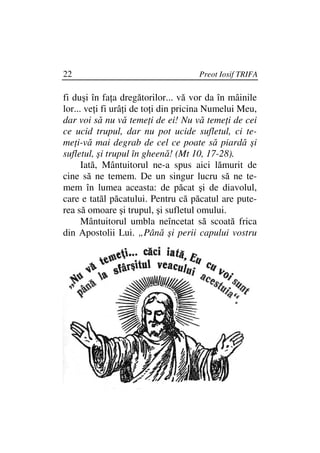 22                                   Preot Iosif TRIFA

fi duşi în fa a dregătorilor... vă vor da în mâinile
lor... ve i fi urâ i de to i din pricina Numelui Meu,
dar voi să nu vă teme i de ei! Nu vă teme i de cei
ce ucid trupul, dar nu pot ucide sufletul, ci te-
me i-vă mai degrab de cel ce poate să piardă şi
sufletul, şi trupul în gheenă! (Mt 10, 17-28).
      Iată, Mântuitorul ne-a spus aici lămurit de
cine să ne temem. De un singur lucru să ne te-
mem în lumea aceasta: de păcat şi de diavolul,
care e tatăl păcatului. Pentru că păcatul are pute-
rea să omoare şi trupul, şi sufletul omului.
      Mântuitorul umbla neîncetat să scoată frica
din Apostolii Lui. „Până şi perii capului vostru
 