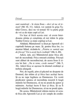 Fricoşii                                          23

sunt număra i – le zicea Iisus – deci să nu vă te-
me i! (Mt 10, 31). Adică, voi sunte i în grija Ta-
tălui Ceresc, deci nu vă teme i! El va purta grijă
de voi ca de nişte copii ai Lui.
     Un leac al fricii acesta este: să avem întot-
deauna ştiin a şi conştiin a că noi trăim în grija
Tatălui Ceresc ca nişte copilaşi ai Lui.
     Altădată, Mântuitorul i-a lăsat pe Apostoli să-i
cuprindă furtuna pe mare. Şi, pentru frica lor, i-a
mustrat blând, zicându-le: „Pentru ce sunte i aşa
de fricoşi? Tot n-ave i încă credin ă? (Mc 4, 40).
     Adică, iată, aici Mântuitorul pune frica ală-
turi de necredin ă. Frica omoară credin a. Fricoşii
sunt alături de necredincioşi, de aceea Iisus îi zi-
cea lui Iair: „Nu te teme, crede numai!” (Mc 5,
36). Adică frica se aşezase în drumul credin ei şi
trebuia alungată.
     Noi, de regulă, ştim că păcatul ne desparte de
Domnul, dar uităm că şi frica face acelaşi lucru.
Şi ea ne rupe legătura cu Dumnezeu. Un vestit
predicator spunea că necredin a noastră îi leagă
mâinile lui Dumnezeu, să nu ne poată da ajutor şi
mântuire. Acelaşi lucru îl face şi frica. Şi ea Îi
leagă mâinile lui Dumnezeu, să nu ne poată ajuta.
     De aceea, Mântuitorul stăruia mereu să scoa-
tă frica din Apostolii Lui şi să-i umple de credin-
 
