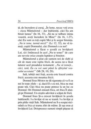 24                                     Preot Iosif TRIFA

 ă, de încredere şi curaj. „În lume, necaz ve i avea
– zicea Mântuitorul – dar îndrăzni i, căci Eu am
biruit lumea” (In 16, 33). „Să nu se tulbure inima
voastră, ave i încredere în Mine!” (In 16, 1-27),
căci Eu sunt cu to i copiii Mei şi le asigur biruin a.
„Nu te teme, turmă mică!” (Lc 12, 32), nu vă te-
me i, copiii Domnului, căci Domnul e cu noi!
     Mântuitorul a făcut o şcoală cu învă ăceii
Lui, să-i întărească în acel „Nu te teme!” de care
are nevoie orice creştin luptător şi biruitor.
     Mântuitorul a ştiut cât suntem noi de slabi şi
cât de mare este ispita fricii, de aceea ne-a lăsat
tuturor acel preadulce testament: „Nu vă teme i...
căci, iată, Eu cu voi sunt până la sfârşitul vea-
cului acestuia!” (Mt 28, 10; 20).
     Iată, iubi ii mei fra i, acesta este leacul contra
fricii; aceasta este moartea fricii.
     Domnul Iisus Hristos ne dă siguran a că va fi cu
noi în toate zilele – şi, dacă El e cu noi, frica nu mai
poate trăi. Căci frica nu poate petrece la un loc cu
Domnul. Ori Domnul omoară frica, ori frica Îl alun-
gă pe Domnul. Un creştin adevărat a scăpat de frică.
     Domnul Iisus Şi-a crescut învă ăceii în şcoala
îndrăznelii. I-a învă at să nu se teamă. I-a învă at şi
prin pilda vie ii Sale. Mântuitorul nu S-a ocupat nici-
odată cu frica şi teama zilei de mâine. Şi aşa erau şi
învă ăceii Lui. Doisprezece oameni simpli păşeau să
 