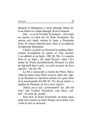 Fricoşii                                         25

întoarcă la Dumnezeu o lume întreagă. Intrau în-
tr-un război cu o lume întreagă. Şi nu se temeau.
     Dar – ca şi în Vechiul Testament – frica încă
nu murise cu totul nici în Noul Testament. Nu
murise nici după venirea în lume a Domnului
Iisus. O vedem stăruind încă, chiar şi în mijlocul
învă ăceilor Domnului.
     Când L-au prins pe Domnul în grădina Ghet-
simani, Evanghelia ne spune că «to i ucenicii
L-au părăsit şi au fugit» (Mt 26, 56). I-a cuprins
frica şi au fugit... Iar după Înviere, când i S-a
arătat lui Toma necredinciosul, Domnul i-a aflat
pe Apostoli într-o casă „cu uşile încuiate de frica
iudeilor” (In 20, 19).
     La fel e cunoscută şi istoria lui Petru. Într-o
clipă de mare curaj, Petru scosese sabia să-L ape-
re pe Domnul şi a declarat solemn că e gata chiar
să şi moară pentru El (Mt 26, 35), dar pe urmă s-a
lepădat de Domnul, de frica unei slujnice.
     Adică, era şi aici „termometrul” lui „Nu mă
tem!” din Vechiul Testament, care făcea „sal-
turi”, în semn de „boală”.
     Este însă, în Noul Testament, un hotar mare
unde frica moare cu totul. Despre acest hotar vom
vorbi în cele ce urmează.
 