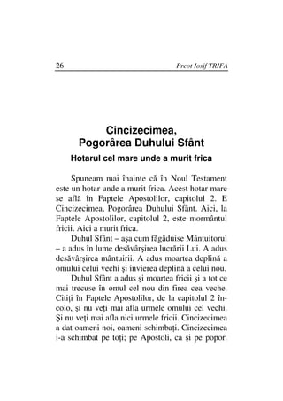 26                                   Preot Iosif TRIFA




           Cincizecimea,
       Pogorârea Duhului Sfânt
     Hotarul cel mare unde a murit frica

     Spuneam mai înainte că în Noul Testament
este un hotar unde a murit frica. Acest hotar mare
se află în Faptele Apostolilor, capitolul 2. E
Cincizecimea, Pogorârea Duhului Sfânt. Aici, la
Faptele Apostolilor, capitolul 2, este mormântul
fricii. Aici a murit frica.
     Duhul Sfânt – aşa cum făgăduise Mântuitorul
– a adus în lume desăvârşirea lucrării Lui. A adus
desăvârşirea mântuirii. A adus moartea deplină a
omului celui vechi şi învierea deplină a celui nou.
     Duhul Sfânt a adus şi moartea fricii şi a tot ce
mai trecuse în omul cel nou din firea cea veche.
Citi i în Faptele Apostolilor, de la capitolul 2 în-
colo, şi nu ve i mai afla urmele omului cel vechi.
Şi nu ve i mai afla nici urmele fricii. Cincizecimea
a dat oameni noi, oameni schimba i. Cincizecimea
i-a schimbat pe to i; pe Apostoli, ca şi pe popor.
 
