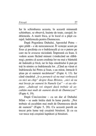 Fricoşii                                            27

Iar în schimbarea aceasta, în această minunată
schimbare, se observă, înainte de toate, curajul, în-
drăzneala. A murit frica, şi în locul ei a păşit cu-
rajul, îndrăzneala pentru Dumnezeu.
      După Pogorârea Duhului, Apostolul Petru –
spre pildă – e de nerecunoscut. Îl vesteşte acum pe
Iisus şi pocăin a cu o îndrăzneală şi cu o putere pe
care nu le avusese niciodată. Împreună cu Ioan, îi
vedem acum făcând minuni (vindecând un slăbă-
nog), pentru că acum credin a lor nu mai e bântuită
de îndoială şi frică, iar în fa a sinedriului îi pun pe
to i în uimire cu îndrăzneala lor. „Când au văzut ei
îndrăzneala lui Petru şi Ioan, s-au mirat, întrucât îi
ştiau pe ei oameni necărturari” (Fapte 4, 13). Iar
când sinedriul „le-a poruncit să nu mai vorbească
cu nici un chip” despre Iisus Hristos, „nici să nu
mai înve e pe oameni în Numele Lui” – ei au răs-
puns: „Judeca i voi singuri dacă trebuie să as-
cultăm mai mult de oameni decât de Dumnezeu!”
(Fapte 4, 19).
      După Cincizecime – ca un dar al Duhului
Sfânt – se aude întâia dată în lume parola: „Noi
trebuie să ascultăm mai mult de Dumnezeu decât
de oameni” (Fapte 5, 20). Cu această parolă au
trecut prin lume to i creştinii biruitori. Şi cu ea
vor trece to i creştinii luptători şi biruitori.
 