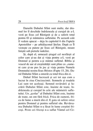 28                                 Preot Iosif TRIFA

     Darurile Duhului Sfânt sunt multe, dar dru-
mul lor îl deschide îndrăzneala şi curajul de a-L
vesti pe Iisus cel Răstignit şi de a suferit totul
pentru El şi mântuirea sufletului. Pe această cale
îl vedem apucat – deja în capitolul 6 din Faptele
Apostolilor – pe arhidiaconul Ştefan. După ce Îl
vesteşte cu putere pe Iisus cel Răstignit, moare
liniştit sub pietrele iudeilor.
     Şi, după el, urmează şiragul cel nesfârşit al
celor care şi-au dat şi via a pentru a-L vesti pe
Domnul şi pentru a-şi mântui sufletul. Biblia şi
veacul de aur al creştinătă ii sunt pline cu „oame-
ni care şi-au pus în joc şi via a pentru Numele
Domnului nostru Iisus Hristos (Fapte 15, 26). Da-
rul Duhului Sfânt a omorât cu totul frica din ei.
     Duhul Sfânt lucrează şi azi tot aşa cum a
lucrat în ziua Cincizecimii. Semnele şi roadele
Lui sunt tot aceleaşi. Semnul revărsării şi lu-
crării Duhului Sfânt este, înainte de toate, în-
drăzneala şi curajul în cele ale mântuirii sufle-
tului. Un „şcolar” al Duhului Sfânt este, înainte
de toate, un om fără frică. Frica de oameni, fri-
ca de lume a murit din el. E gata să sufere orice
pentru Domnul şi pentru sufletul său. Revărsa-
rea Duhului Sfânt n-a lăsat în lume creştini fri-
coşi. Peste cei fricoşi n-a suflat Vântul cel Ce-
 