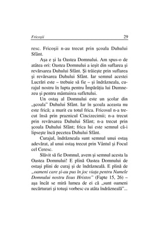 Fricoşii                                           29

resc. Fricoşii n-au trecut prin şcoala Duhului
Sfânt.
     Aşa e şi la Oastea Domnului. Am spus-o de
atâtea ori: Oastea Domnului a ieşit din suflarea şi
revărsarea Duhului Sfânt. Şi trăieşte prin suflarea
şi revărsarea Duhului Sfânt. Iar semnul acestei
Lucrări este – trebuie să fie – şi îndrăzneala, cu-
rajul nostru în lupta pentru Împără ia lui Dumne-
zeu şi pentru mântuirea sufletului.
     Un ostaş al Domnului este un şcolar din
„şcoala” Duhului Sfânt. Iar în şcoala aceasta nu
este frică; a murit cu totul frica. Fricosul n-a tre-
cut însă prin praznicul Cincizecimii; n-a trecut
prin revărsarea Duhului Sfânt; n-a trecut prin
şcoala Duhului Sfânt; frica lui este semnul că-i
lipseşte încă pecetea Duhului Sfânt.
     Curajul, îndrăzneala sunt semnul unui ostaş
adevărat, al unui ostaş trecut prin Vântul şi Focul
cel Ceresc.
     Slăvit să fie Domnul, avem şi semnul acesta la
Oastea Domnului! E plină Oastea Domnului de
ostaşi plini de curaj şi de îndrăzneală. E plină de
„oameni care şi-au pus în joc via a pentru Numele
Domnului nostru Iisus Hristos” (Fapte 15, 26) –
aşa încât se miră lumea de ei că „sunt oameni
necărturari şi totuşi vorbesc cu atâta îndrăzneală”...
 