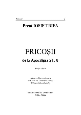 Fricoşii                                      3


           Preot IOSIF TRIFA




            FRICOŞII
       de la Apocalipsa 21, 8

                     Edi ia a IV-a



               Apare cu binecuvântarea
             IPS Sale Dr. Lauren iu Streza,
                Mitropolitul Ardealului



             Editura «Oastea Domnului»
                     Sibiu, 2006
 