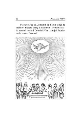 30                                 Preot Iosif TRIFA

    Fiecare ostaş al Domnului să fie un astfel de
luptător. Fiecare ostaş al Domnului trebuie să ai-
bă semnul lucrării Duhului Sfânt: curajul, îndrăz-
neala pentru Domnul!
 