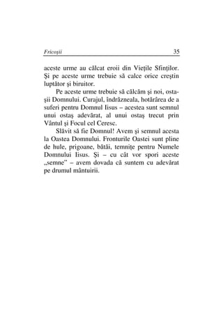 Fricoşii                                        35

aceste urme au călcat eroii din Vie ile Sfin ilor.
Şi pe aceste urme trebuie să calce orice creştin
luptător şi biruitor.
     Pe aceste urme trebuie să călcăm şi noi, osta-
şii Domnului. Curajul, îndrăzneala, hotărârea de a
suferi pentru Domnul Iisus – acestea sunt semnul
unui ostaş adevărat, al unui ostaş trecut prin
Vântul şi Focul cel Ceresc.
     Slăvit să fie Domnul! Avem şi semnul acesta
la Oastea Domnului. Fronturile Oastei sunt pline
de hule, prigoane, bătăi, temni e pentru Numele
Domnului Iisus. Şi – cu cât vor spori aceste
„semne” – avem dovada că suntem cu adevărat
pe drumul mântuirii.
 