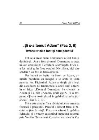 36                                   Preot Iosif TRIFA




     „Şi s-a temut Adam” (Fac 3, 9)
      Izvorul fricii a fost şi este păcatul

     Tot ce a creat bunul Dumnezeu a fost bun şi
desăvârşit. Aşa a fost şi omul. Dumnezeu a creat
un om desăvârşit; o creatură desăvârşită. Frica n-
a fost nici ea în firea omului. Nici frica, nici alte
scăderi n-au fost în firea omului.
     Dar îndată ce ispita l-a biruit pe Adam, ur-
mările păcatului au început a se arăta în toată
puterea lor. Păcătuind, Adam a sim it că a ieşit
din ascultarea lui Dumnezeu, şi acest sim a trezit
în el frica. „Domnul Dumnezeu l-a chemat pe
Adam şi i-a zis: «Adame, unde eşti?» El a răs-
puns: « i-am auzit glasul în grădină şi mi-a fost
frică»” (Fac 3, 9-10).
     Frica este aşadar fiica păcatului; este urmarea
firească a păcatului. Păcatul a născut frica şi pă-
catul o ine în via ă. Frica s-a născut în grădina
Edenului şi o vedem călătorind împreună cu omul
prin Vechiul Testament. O vedem mai ales în Ve-
 