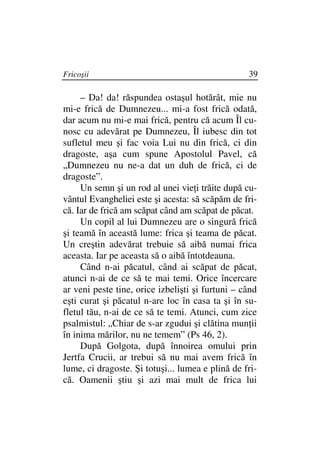 Fricoşii                                          39

     – Da! da! răspundea ostaşul hotărât, mie nu
mi-e frică de Dumnezeu... mi-a fost frică odată,
dar acum nu mi-e mai frică, pentru că acum Îl cu-
nosc cu adevărat pe Dumnezeu, Îl iubesc din tot
sufletul meu şi fac voia Lui nu din frică, ci din
dragoste, aşa cum spune Apostolul Pavel, că
„Dumnezeu nu ne-a dat un duh de frică, ci de
dragoste”.
     Un semn şi un rod al unei vie i trăite după cu-
vântul Evangheliei este şi acesta: să scăpăm de fri-
că. Iar de frică am scăpat când am scăpat de păcat.
     Un copil al lui Dumnezeu are o singură frică
şi teamă în această lume: frica şi teama de păcat.
Un creştin adevărat trebuie să aibă numai frica
aceasta. Iar pe aceasta să o aibă întotdeauna.
     Când n-ai păcatul, când ai scăpat de păcat,
atunci n-ai de ce să te mai temi. Orice încercare
ar veni peste tine, orice izbelişti şi furtuni – când
eşti curat şi păcatul n-are loc în casa ta şi în su-
fletul tău, n-ai de ce să te temi. Atunci, cum zice
psalmistul: „Chiar de s-ar zgudui şi clătina mun ii
în inima mărilor, nu ne temem” (Ps 46, 2).
     După Golgota, după înnoirea omului prin
Jertfa Crucii, ar trebui să nu mai avem frică în
lume, ci dragoste. Şi totuşi... lumea e plină de fri-
că. Oamenii ştiu şi azi mai mult de frica lui
 