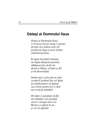 4                                    Preot Iosif TRIFA




    Ostaşi ai Domnului Iisus
      Ostaşi ai Domnului Iisus,
      ce Crucea Lui pe steag v-a i pus,
      să şti i că-n lumea asta voi
      purta i un lung şi greu război,
      războiul lui Iisus.

      În lupta Lui fiind chema i,
      voi lupta dragostei purta i;
      răbdarea Lui vă fie el,
      tăcu i şi blânzi, şi buni ca El,
      şi nu descuraja i.

      Nainte deci, prin ploi şi vânt,
      vestind Cuvântul Lui cel sfânt,
      iar plată pentru că lupta i
      sau cinste pentru tot ce da i
      nu cere i pe pământ!

      De lume n-aştepta i să fi i
      nici lăuda i, nici pre ui i,
      să nu v-atragă slava sa;
      Hristos a suferit în ea –
      şi voi să suferi i!
 