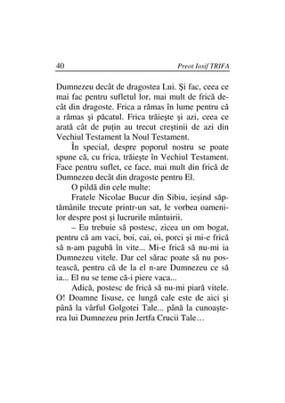 40                                  Preot Iosif TRIFA

Dumnezeu decât de dragostea Lui. Şi fac, ceea ce
mai fac pentru sufletul lor, mai mult de frică de-
cât din dragoste. Frica a rămas în lume pentru că
a rămas şi păcatul. Frica trăieşte şi azi, ceea ce
arată cât de pu in au trecut creştinii de azi din
Vechiul Testament la Noul Testament.
      În special, despre poporul nostru se poate
spune că, cu frica, trăieşte în Vechiul Testament.
Face pentru suflet, ce face, mai mult din frică de
Dumnezeu decât din dragoste pentru El.
      O pildă din cele multe:
      Fratele Nicolae Bucur din Sibiu, ieşind săp-
tămânile trecute printr-un sat, le vorbea oameni-
lor despre post şi lucrurile mântuirii.
      – Eu trebuie să postesc, zicea un om bogat,
pentru că am vaci, boi, cai, oi, porci şi mi-e frică
să n-am pagubă în vite... Mi-e frică să nu-mi ia
Dumnezeu vitele. Dar cel sărac poate să nu pos-
tească, pentru că de la el n-are Dumnezeu ce să
ia... El nu se teme că-i piere vaca...
      Adică, postesc de frică să nu-mi piară vitele.
O! Doamne Iisuse, ce lungă cale este de aici şi
până la vârful Golgotei Tale... până la cunoaşte-
rea lui Dumnezeu prin Jertfa Crucii Tale…
 